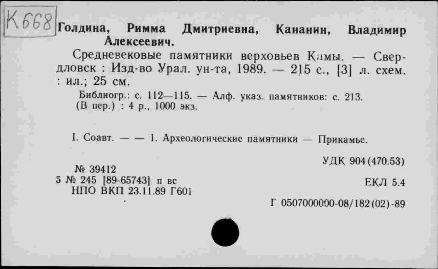 ﻿Кш|
Голдина, Римма Дмитриевна, Кананин, Владимир Алексеевич.
Средневековые памятники верховьев Камы. — Свердловск : Изд-во Урал, ун-та, 1989. — 215 с., [3] л. схем. : ил.; 25 см.
Библиогр.: с. 112—115. — Алф. указ, памятников: с. 213.
(В пер.) : 4 р., 1000 экз.
I. Соавт.-----1. Археологические памятники — Прикамье.
№ 39412
5 № 245 [89-65743] п вс НПО ВКП 23.11.89 Г601
УДК 904(470.53)
ЕКЛ 5.4
Г 0507000000-08/182(02)-89